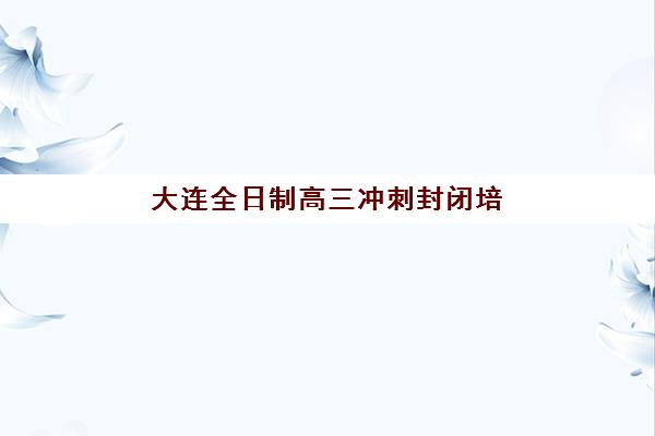 大连全日制高三冲刺封闭培训机构寄宿基地怎么选？2025年择校指南与避坑攻略