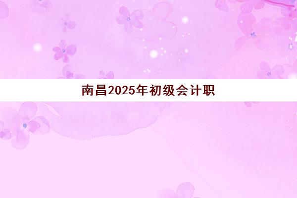 南昌2025年初级会计职称提升课程何时开班？最新课程时间表与备考指南全解析