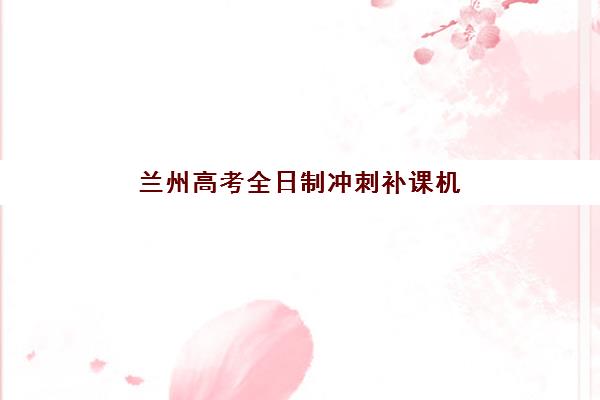 兰州高考全日制冲刺补课机构最容易的大学是哪个？2025年机构升学数据解析、大学选择策略与备考全指南