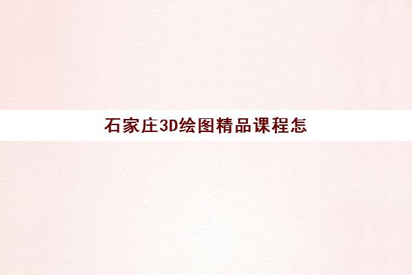 石家庄3D绘图精品课程怎么选？2025年集训营费用解析与前十机构全方位评测