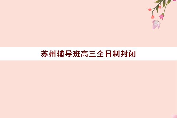 苏州辅导班高三全日制封闭式集训营怎么样啊？2025年真实学员体验、择校标准与避坑全指南