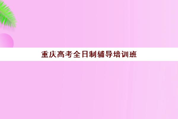 重庆高考全日制辅导培训班2025年报名时间表如何查询？权威时间节点解析、报名流程与择校全指南
