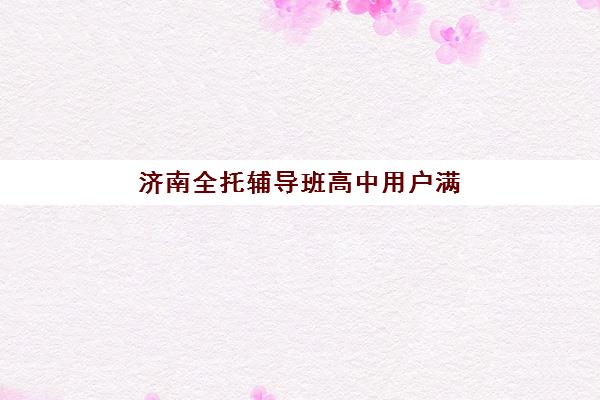 济南全托辅导班高中用户满意度标杆机构有哪些?2025年TOP5口碑院校深度解析与择校指南 济南全托辅导班高中用户满意度标杆机构有哪些?2025年TOP5口碑院校深度解析与择校指南