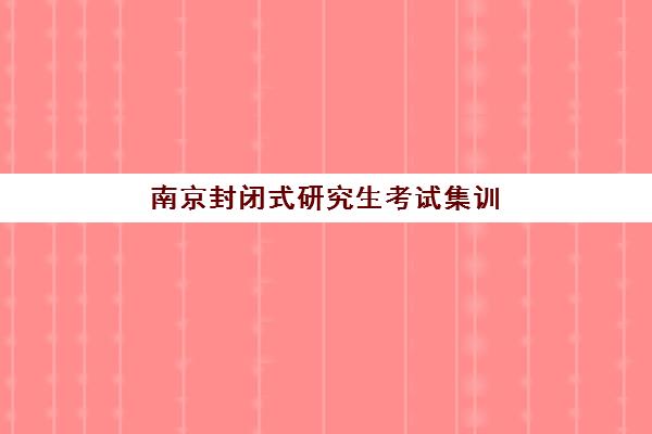 南京封闭式研究生考试集训营专项机构竞争力排行，2025年十大实力机构综合评测与择校指南