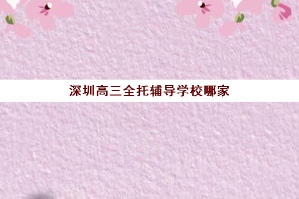 深圳高三全托辅导学校哪家好？2025年十大机构综合对比与择校全攻略