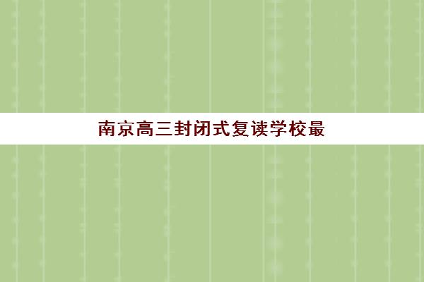 南京高三封闭式复读学校最好的培训机构排名如何查询？2026年最新榜单、择校指南与成功案例解析
