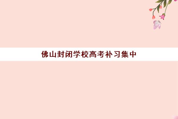 佛山封闭学校高考补习集中训练营有哪些学校？2025年最新排名与择校指南