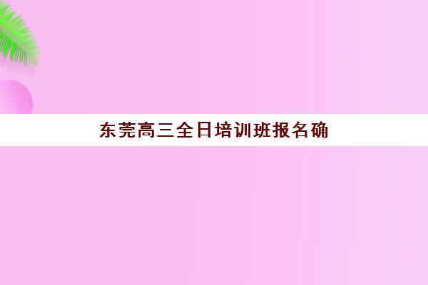 东莞高三全日培训班报名确认时间表格如何安排？2025年各机构时间节点、流程详解与择校指南