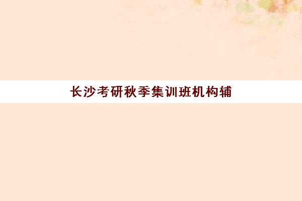 长沙考研秋季集训班机构辅导班有哪些学校招生？2025年秋季班权威机构Top10、各校招生时间与特色全解析