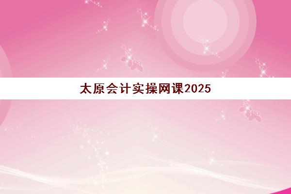 太原会计实操网课2025年何时开课？最新班型设置与报名时间全解析