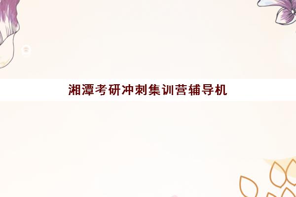 湘潭考研冲刺集训营辅导机构排名榜单如何科学选择？2023年最新排名解析与择校指南全攻略