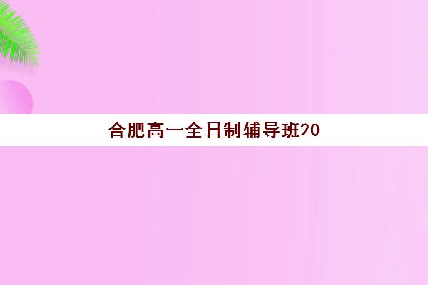 合肥高一全日制辅导班2025年时间具体时间如何获取？新东方、学大教育等机构课程日程详解与择校攻略