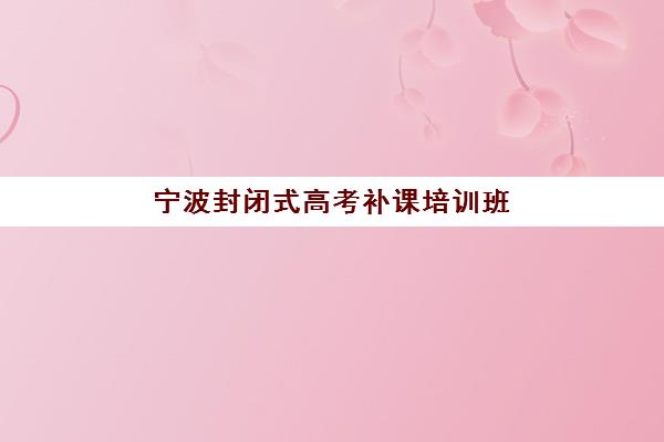 宁波封闭式高考补课培训班哪家好多少钱？2025年最新排名前十、收费标准对比与择校全攻略