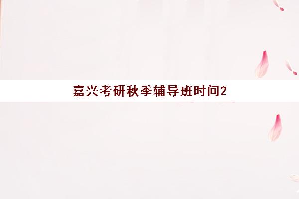 嘉兴考研秋季辅导班时间2025具体时间如何查询？最新时间表、择班策略与备考指南全解析