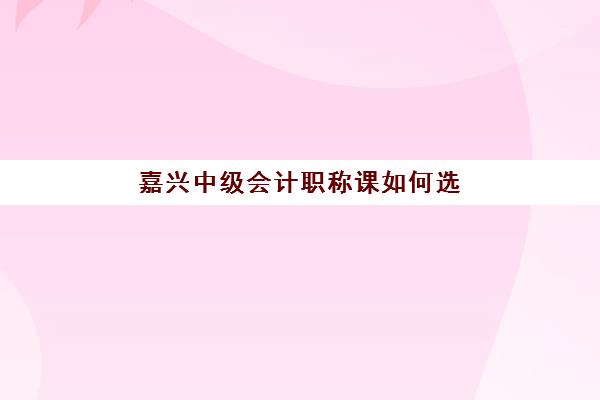 嘉兴中级会计职称课如何选择？揭秘本地培训费用与高性价比备考方案