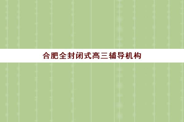 合肥全封闭式高三辅导机构怎么选？2025-2026年封闭集训营收费标准、提分效果与择校指南