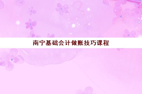 南宁基础会计做账技巧课程辅导班学费一般多少钱？2025年学费区间、课程价值分析与高性价比选择指南