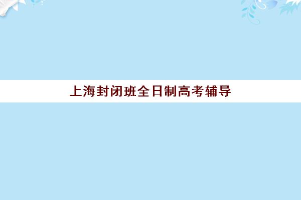 上海封闭班全日制高考辅导班有哪些机构好？2025年十大封闭式集训营综合评测与择校指南