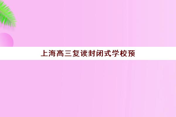 上海高三复读封闭式学校预报名费用多少?2025年学费标准、报名流程与性价比全攻略 上海高三复读封闭式学校预报名费用多少?2025年学费标准、报名流程与性价比全攻略