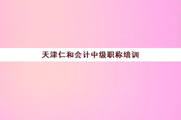 天津仁和会计中级职称培训五大机构用户推荐榜如何选择？2025年课程特色、师资对比与择校全指南