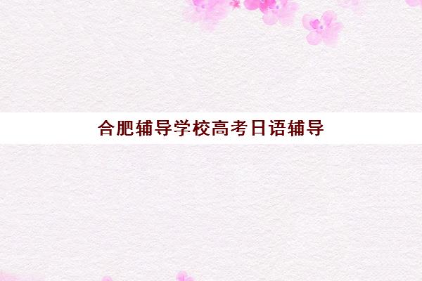 合肥辅导学校高考日语辅导学校有哪些学校？2025年最新十大培训机构排名榜单与择校全攻略