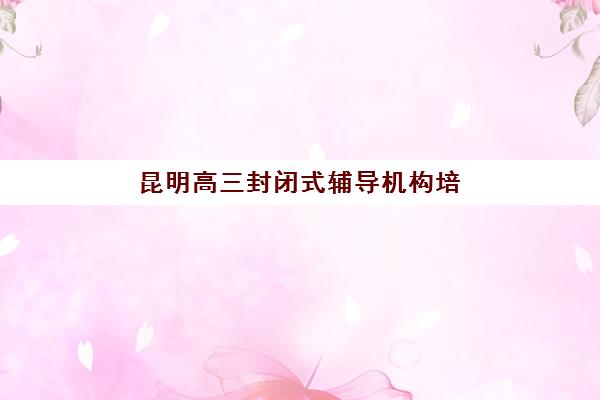 昆明高三封闭式辅导机构培训机构费用多少如何查询？2025年最新收费标准与性价比选择全攻略