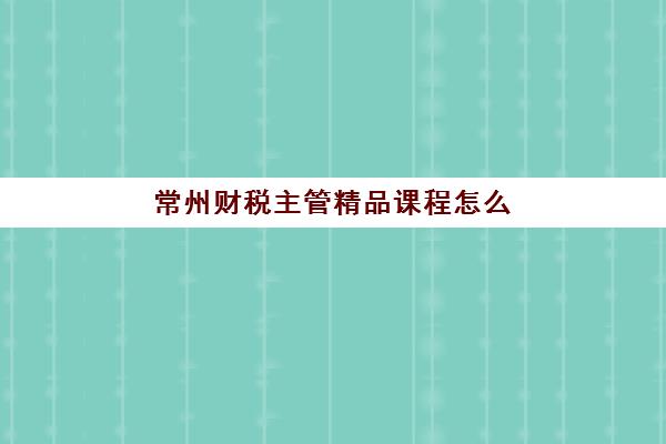 常州财税主管精品课程怎么选？2025年权威机构价格对比、课程特色与择校全指南