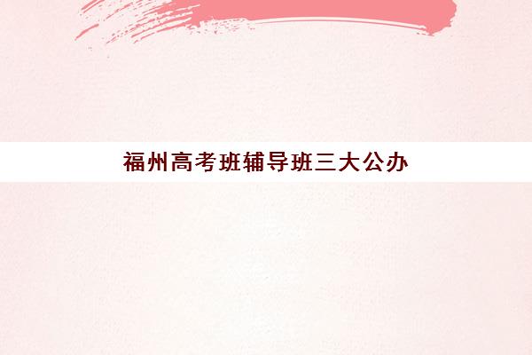 福州高考班辅导班三大公办机构特色如何对比？2025年最新教学质量与课程体系深度解析