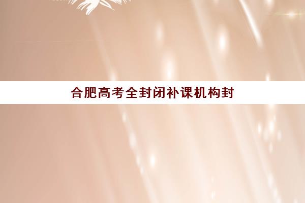 合肥高考全封闭补课机构封闭学校有哪些学校，2025年学费详情与择校攻略指南