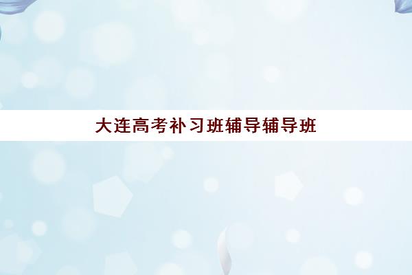 大连高考补习班辅导辅导班有哪些学校可以报？2025年最新十大机构排名、择校标准与报名流程全解析