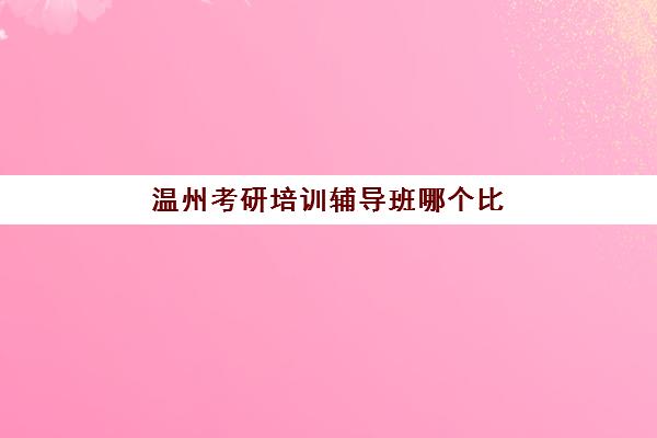 温州考研培训辅导班哪个比较好一点，2025年最新机构对比与选择指南