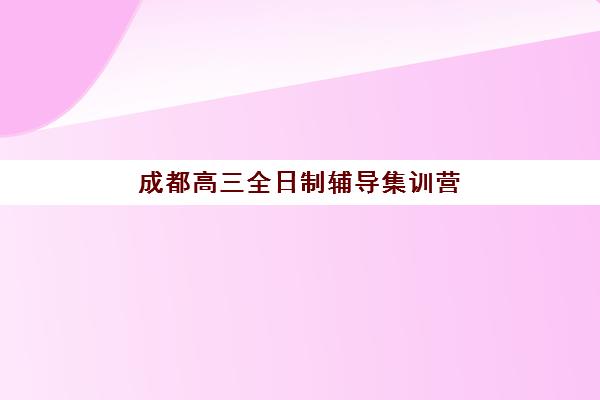 成都高三全日制辅导集训营排名前十名学校如何选？2025年收费标准与择校指南全解析