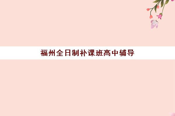 福州全日制补课班高中辅导机构如何选？最新排名与择校指南全解析