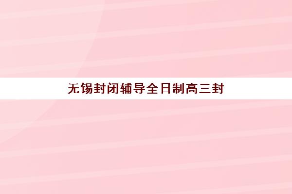 无锡封闭辅导全日制高三封闭式集训营有哪些机构，十大靠谱机构排名与选择全攻略