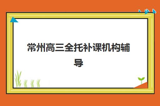 常州高三全托补课机构辅导班排名一览表如何查询？2025年最新权威排名前十强与高性价比择校全攻略