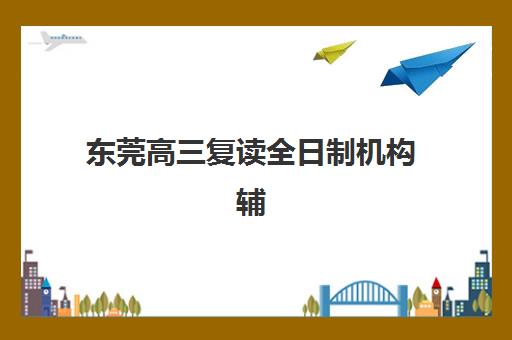 东莞高三复读全日制机构辅导机构哪家强些啊？2025年最新十大权威排名、各校特色解析与科学择校全攻略