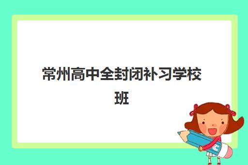 常州高中全封闭补习学校班培训机构哪家好一点？2025年最新权威排名与科学择校全指南