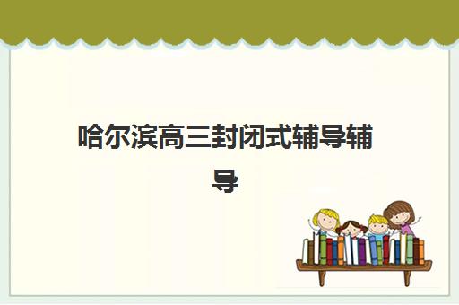 哈尔滨高三封闭式辅导辅导班哪个比较好一点？2025年最新排名、费用详情与择校全攻略