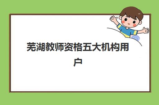 芜湖教师资格五大机构用户反馈分析如何查看？2025年真实评价详情、口碑对比与择校指南全解析