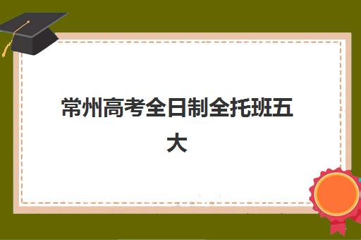 常州高考全日制全托班五大特色机构多维评估如何进行？2023年最新评估体系、科学择校方法与报名流程全解析