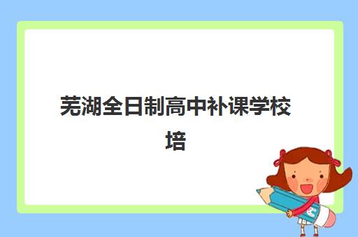 芜湖全日制高中补课学校培训机构寄宿基地如何选择？2025年最新权威排名与择校全攻略