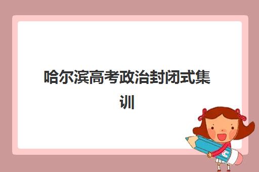 哈尔滨高考政治封闭式集训营怎么样？2025年五大机构特色解析与择校指南