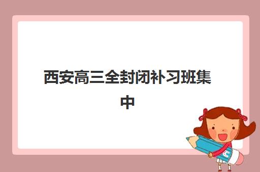 西安高三全封闭补习班集中训练营有哪些地方？2023最新地址详情与择校指南全解析