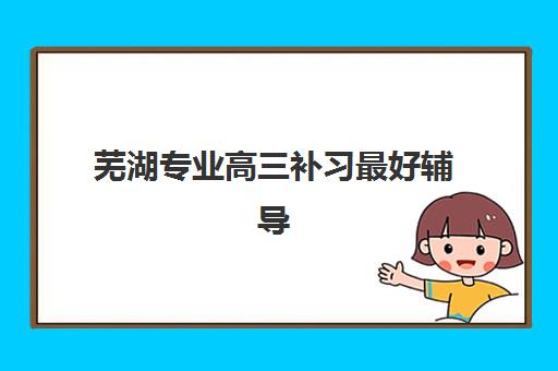 芜湖专业高三补习最好辅导学校排名如何查询？2025年最新榜单、课程特色与择校全指南