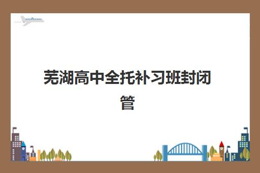 芜湖高中全托补习班封闭管理多少钱一个月？2025年最新费用明细、选择指南与性价比解析