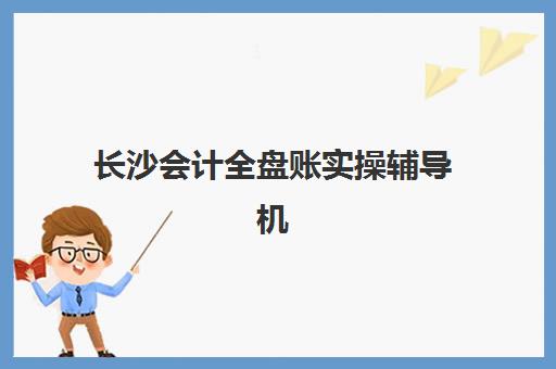 长沙会计全盘账实操辅导机构哪家强？2025年最新排名与择校全攻略