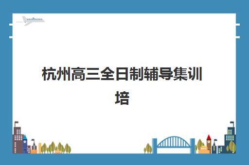 杭州高三全日制辅导集训培训排名第一的学校是哪家？2025年权威榜单揭晓与择校指南全解析