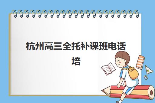 杭州高三全托补课班电话培训机构哪家口碑比较好？2025年最新联系方式大全与高性价比择校全攻略