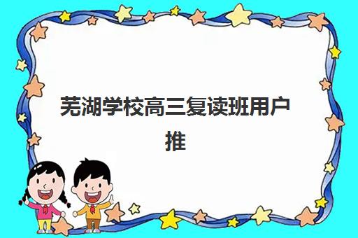 芜湖学校高三复读班用户推荐度TOP3如何选择？2025年最新口碑榜单、各校特色与择校全指南