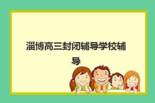 淄博高三封闭辅导学校辅导学校有哪些学校？2025年最新十大排名、择校指南与成功案例解析